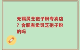 无锡灵芝孢子粉专卖店？合肥有卖灵芝孢子粉的吗