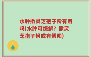 水肿撒灵芝孢子粉有用吗(水肿可缓解？撒灵芝孢子粉或有帮助)