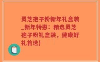 灵芝孢子粉新年礼盒装_新年特惠：精选灵芝孢子粉礼盒装，健康好礼首选)