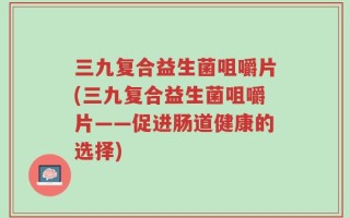 三九复合益生菌咀嚼片(三九复合益生菌咀嚼片——促进肠道健康的选择)