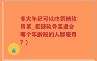 多大年纪可以吃氨糖软骨素_氨糖软骨素适合哪个年龄段的人群服用？)