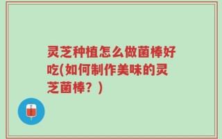 灵芝种植怎么做菌棒好吃(如何制作美味的灵芝菌棒？)