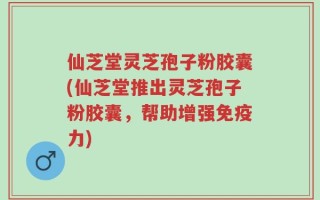 仙芝堂灵芝孢子粉胶囊(仙芝堂推出灵芝孢子粉胶囊，帮助增强免疫力)