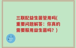 三联配益生菌管用吗(重要问题解答：你真的需要服用益生菌吗？)