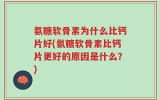 氨糖软骨素为什么比钙片好(氨糖软骨素比钙片更好的原因是什么？)