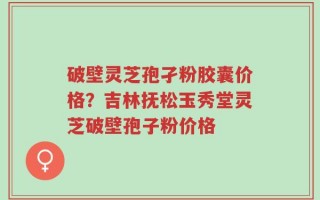 破壁灵芝孢孑粉胶囊价格？吉林抚松玉秀堂灵芝破壁孢子粉价格