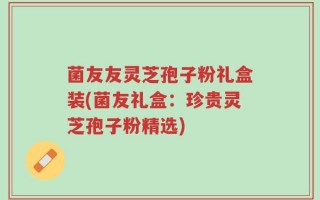 菌友友灵芝孢子粉礼盒装(菌友礼盒：珍贵灵芝孢子粉精选)