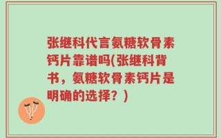 张继科代言氨糖软骨素钙片靠谱吗(张继科背书，氨糖软骨素钙片是明确的选择？)