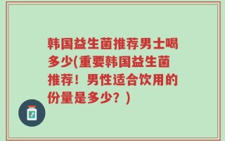 韩国益生菌推荐男士喝多少(重要韩国益生菌推荐！男性适合饮用的份量是多少？)
