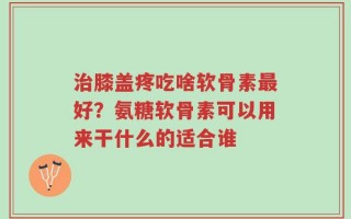 治膝盖疼吃啥软骨素最好？氨糖软骨素可以用来干什么的适合谁