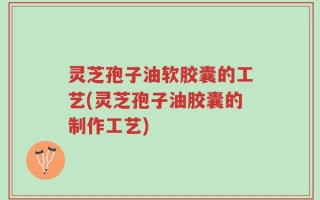 灵芝孢子油软胶囊的工艺(灵芝孢子油胶囊的制作工艺)