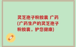 灵芝孢子粉胶囊 广药(广药生产的灵芝孢子粉胶囊，护您健康)