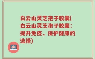 白云山灵芝孢子胶囊(白云山灵芝孢子胶囊：提升免疫，保护健康的选择)