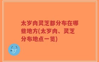 太岁肉灵芝都分布在哪些地方(太岁肉、灵芝分布地点一览)