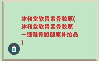 沐和堂软骨素骨胶原(沐和堂软骨素骨胶原——强健骨骼健康补给品)