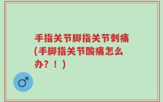 手指关节脚指关节刺痛(手脚指关节酸痛怎么办？！)