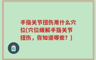 手指关节扭伤用什么穴位(穴位缓解手指关节扭伤，你知道哪些？)