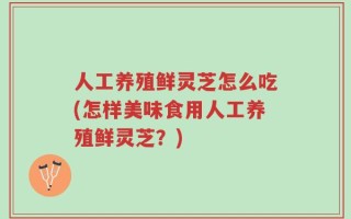 人工养殖鲜灵芝怎么吃(怎样美味食用人工养殖鲜灵芝？)