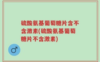 硫酸氨基葡萄糖片含不含激素(硫酸氨基葡萄糖片不含激素)
