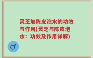 灵芝加陈皮泡水的功效与作用(灵芝与陈皮泡水：功效及作用详解)