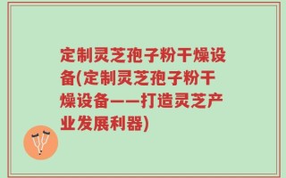 定制灵芝孢子粉干燥设备(定制灵芝孢子粉干燥设备——打造灵芝产业发展利器)