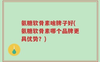 氨糖软骨素啥牌子好(氨糖软骨素哪个品牌更具优势？)