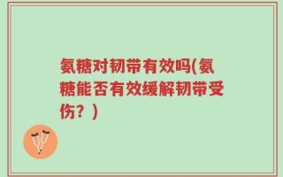 氨糖对韧带有效吗(氨糖能否有效缓解韧带受伤？)