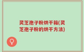 灵芝孢子粉烘干箱(灵芝孢子粉的烘干方法)