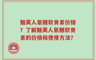 魅芙人氨糖软骨素价格？了解魅芙人氨糖软骨素的价格和使用方法？