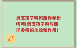 灵芝孢子粉和西洋参粉呵呵(灵芝孢子粉与西洋参粉的功效和作用)