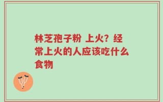 林芝孢子粉 上火？经常上火的人应该吃什么食物