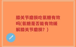 膝关节磨损吃氨糖有效吗(氨糖是否能有效缓解膝关节磨损？)