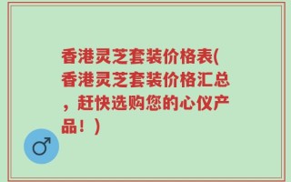 香港灵芝套装价格表(香港灵芝套装价格汇总，赶快选购您的心仪产品！)