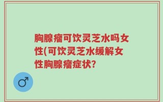 胸腺瘤可饮灵芝水吗女性(可饮灵芝水缓解女性胸腺瘤症状？