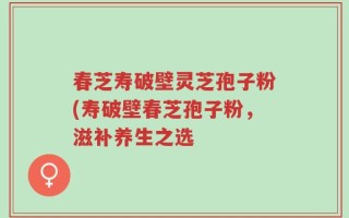 春芝寿破壁灵芝孢子粉(寿破壁春芝孢子粉，滋补养生之选