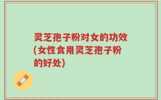 灵芝孢子粉对女的功效(女性食用灵芝孢子粉的好处)