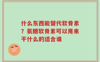 什么东西能替代软骨素？氨糖软骨素可以用来干什么的适合谁