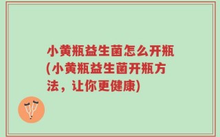 小黄瓶益生菌怎么开瓶(小黄瓶益生菌开瓶方法，让你更健康)