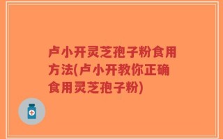 卢小开灵芝孢子粉食用方法(卢小开教你正确食用灵芝孢子粉)