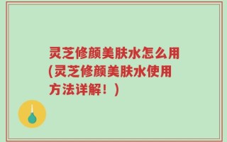 灵芝修颜美肤水怎么用(灵芝修颜美肤水使用方法详解！)