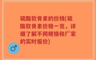 硫酸软骨素的价钱(硫酸软骨素价格一览，详细了解不同规格和厂家的实时报价)