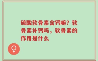 硫酸软骨素含钙嘛？软骨素补钙吗，软骨素的作用是什么