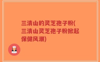 三清山的灵芝孢子粉(三清山灵芝孢子粉掀起保健风潮)