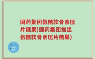 国药集团氨糖软骨素压片糖果(国药集团推出氨糖软骨素压片糖果)
