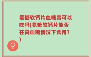 氨糖软钙片血糖高可以吃吗(氨糖软钙片能否在高血糖情况下食用？)