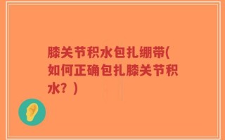 膝关节积水包扎绷带(如何正确包扎膝关节积水？)
