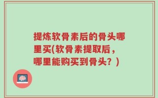 提炼软骨素后的骨头哪里买(软骨素提取后，哪里能购买到骨头？)