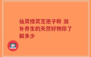 仙灵楼灵芝孢子粉 滋补养生的天然好物你了解多少