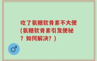 吃了氨糖软骨素不大便(氨糖软骨素引发便秘？如何解决？)