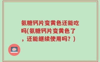 氨糖钙片变黄色还能吃吗(氨糖钙片变黄色了，还能继续使用吗？)